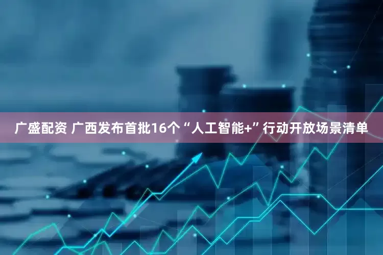 广盛配资 广西发布首批16个“人工智能+”行动开放场景清单