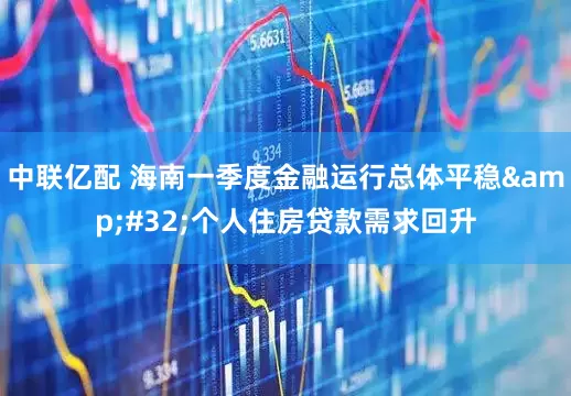 中联亿配 海南一季度金融运行总体平稳 个人住房贷款需求回升