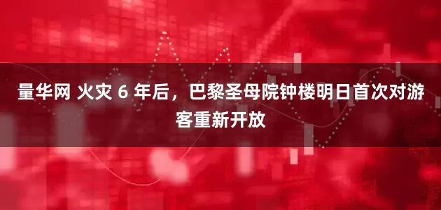 量华网 火灾 6 年后，巴黎圣母院钟楼明日首次对游客重新开放