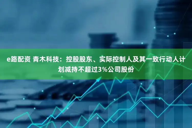 e路配资 青木科技：控股股东、实际控制人及其一致行动人计划减持不超过3%公司股份