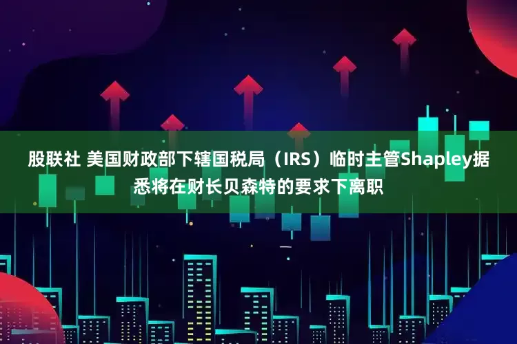股联社 美国财政部下辖国税局（IRS）临时主管Shapley据悉将在财长贝森特的要求下离职