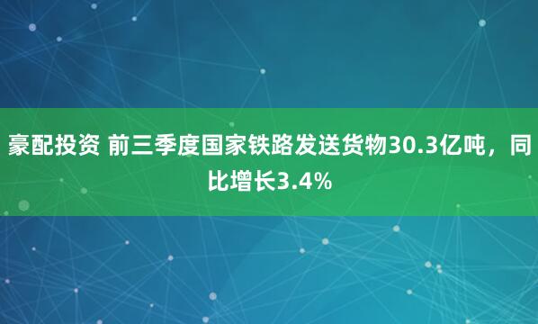 豪配投资 前三季度国家铁路发送货物30.3亿吨，同比增长3.4%