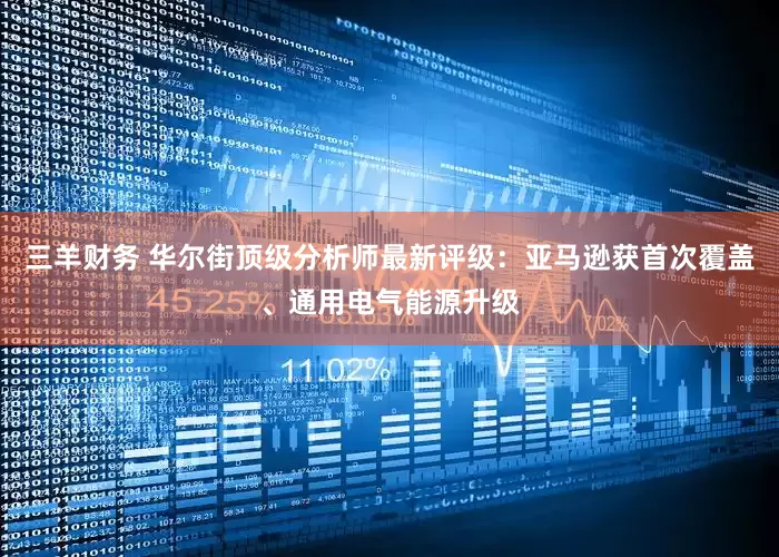 三羊财务 华尔街顶级分析师最新评级：亚马逊获首次覆盖、通用电气能源升级