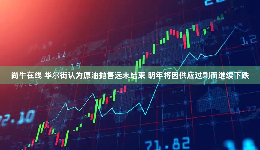 尚牛在线 华尔街认为原油抛售远未结束 明年将因供应过剩而继续下跌