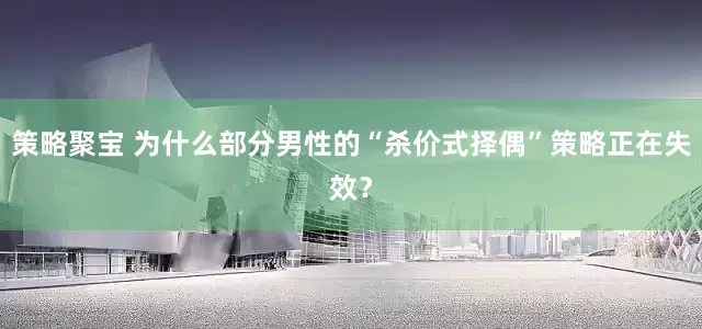 策略聚宝 为什么部分男性的“杀价式择偶”策略正在失效？