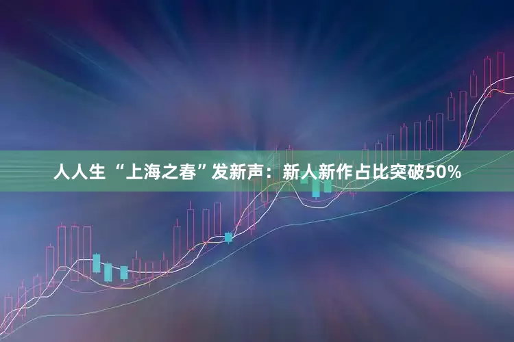 人人生 “上海之春”发新声：新人新作占比突破50%