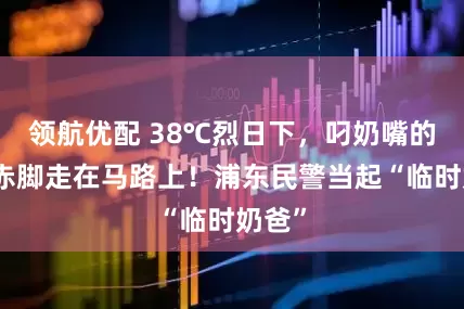 领航优配 38℃烈日下，叼奶嘴的娃娃赤脚走在马路上！浦东民警当起“临时奶爸”
