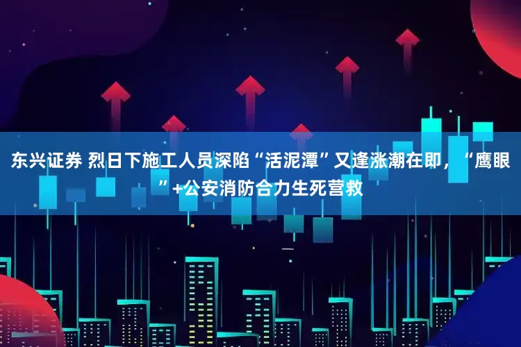 东兴证券 烈日下施工人员深陷“活泥潭”又逢涨潮在即，“鹰眼”+公安消防合力生死营救