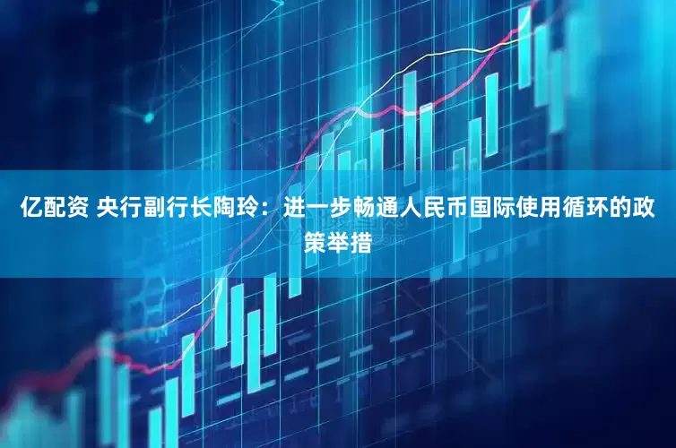 亿配资 央行副行长陶玲：进一步畅通人民币国际使用循环的政策举措